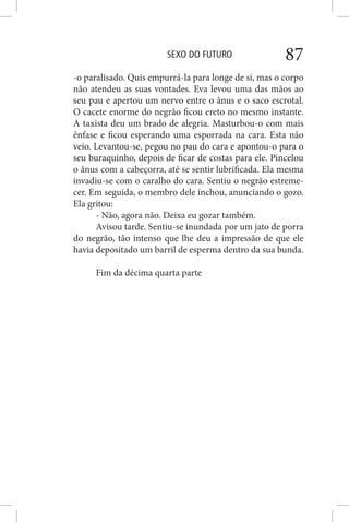 SEXO DO FUTURO 87
-o paralisado. Quis empurrá-la para longe de si, mas o corpo
não atendeu as suas vontades. Eva levou uma das mãos ao
seu pau e apertou um nervo entre o ânus e o saco escrotal.
O cacete enorme do negrão ficou ereto no mesmo instante.
A taxista deu um brado de alegria. Masturbou-o com mais
ênfase e ficou esperando uma esporrada na cara. Esta não
veio. Levantou-se, pegou no pau do cara e apontou-o para o
seu buraquinho, depois de ficar de costas para ele. Pincelou
o ânus com a cabeçorra, até se sentir lubrificada. Ela mesma
invadiu-se com o caralho do cara. Sentiu o negrão estreme-
cer. Em seguida, o membro dele inchou, anunciando o gozo.
Ela gritou:
- Não, agora não. Deixa eu gozar também.
Avisou tarde. Sentiu-se inundada por um jato de porra
do negrão, tão intenso que lhe deu a impressão de que ele
havia depositado um barril de esperma dentro da sua bunda.
Fim da décima quarta parte
 