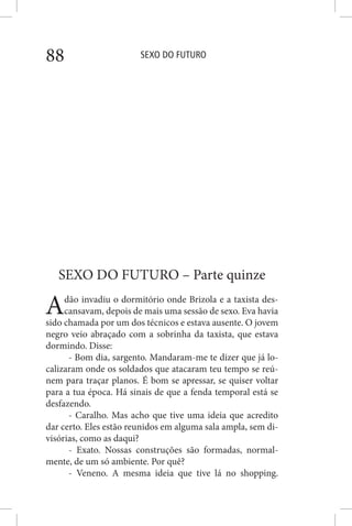 SEXO DO FUTURO88
SEXO DO FUTURO – Parte quinze
Adão invadiu o dormitório onde Brizola e a taxista des-
cansavam, depois de mais uma sessão de sexo. Eva havia
sido chamada por um dos técnicos e estava ausente. O jovem
negro veio abraçado com a sobrinha da taxista, que estava
dormindo. Disse:
- Bom dia, sargento. Mandaram-me te dizer que já lo-
calizaram onde os soldados que atacaram teu tempo se reú-
nem para traçar planos. É bom se apressar, se quiser voltar
para a tua época. Há sinais de que a fenda temporal está se
desfazendo.
- Caralho. Mas acho que tive uma ideia que acredito
dar certo. Eles estão reunidos em alguma sala ampla, sem di-
visórias, como as daqui?
- Exato. Nossas construções são formadas, normal-
mente, de um só ambiente. Por quê?
- Veneno. A mesma ideia que tive lá no shopping.
 