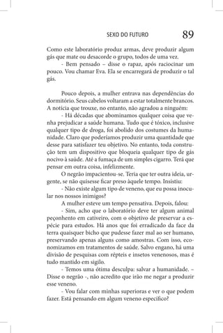 SEXO DO FUTURO 89
Como este laboratório produz armas, deve produzir algum
gás que mate ou desacorde o grupo, todos de uma vez.
- Bem pensado – disse o rapaz, após raciocinar um
pouco. Vou chamar Eva. Ela se encarregará de produzir o tal
gás.
Pouco depois, a mulher entrava nas dependências do
dormitório. Seus cabelos voltaram a estar totalmente brancos.
A notícia que trouxe, no entanto, não agradou a ninguém:
- Há décadas que abominamos qualquer coisa que ve-
nha prejudicar a saúde humana. Tudo que é tóxico, inclusive
qualquer tipo de droga, foi abolido dos costumes da huma-
nidade. Claro que poderíamos produzir uma quantidade que
desse para satisfazer teu objetivo. No entanto, toda constru-
ção tem um dispositivo que bloqueia qualquer tipo de gás
nocivo à saúde. Até a fumaça de um simples cigarro. Terá que
pensar em outra coisa, infelizmente.
O negrão impacientou-se. Teria que ter outra ideia, ur-
gente, se não quisesse ficar preso àquele tempo. Insistiu:
- Não existe algum tipo de veneno, que eu possa inocu-
lar nos nossos inimigos?
A mulher esteve um tempo pensativa. Depois, falou:
- Sim, acho que o laboratório deve ter algum animal
peçonhento em cativeiro, com o objetivo de preservar a es-
pécie para estudos. Há anos que foi erradicado da face da
terra quaisquer bicho que pudesse fazer mal ao ser humano,
preservando apenas alguns como amostras. Com isso, eco-
nomizamos em tratamentos de saúde. Salvo engano, há uma
divisão de pesquisas com répteis e insetos venenosos, mas é
tudo mantido em sigilo.
- Temos uma ótima desculpa: salvar a humanidade. –
Disse o negrão -, não acredito que irão me negar a produzir
esse veneno.
- Vou falar com minhas superioras e ver o que podem
fazer. Está pensando em algum veneno específico?
 