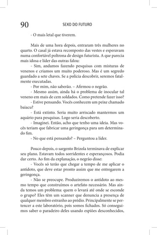 SEXO DO FUTURO90
- O mais letal que tiverem.
Mais de uma hora depois, entraram três mulheres no
quarto. O casal já estava recomposto das vestes e esperavam
numa confortável poltrona de design futurista. A que parecia
mais idosa e líder das outras falou:
- Sim, andamos fazendo pesquisas com misturas de
venenos e criamos um muito poderoso. Mas é um segredo
guardado a sete chaves. Se a polícia descobrir, seremos fatal-
mente executadas.
- Por mim, não saberão. – Afirmou o negrão.
- Mesmo assim, ainda há o problema de inocular tal
veneno em mais de cem soldados. Como pretende fazer isso?
- Estive pensando. Vocês conhecem um peixe chamado
baiacu?
- Está extinto. Seria muito arriscado mantermos um
aquário para pesquisas. Logo seria descoberto.
- Imaginei. Então, acho que tenho uma ideia. Mas vo-
cês teriam que fabricar uma geringonça para um determina-
do fim.
- No que está pensando? – Perguntou a líder.
Pouco depois, o sargento Brizola terminava de explicar
seu plano. Estavam todos sorridentes e esperançosos. Podia
dar certo. Ao fim da explanação, o negrão disse:
- Vocês só terão que chegar a tempo de me aplicar o
antídoto, que deve estar pronto assim que me entregarem a
geringonça.
- Não se preocupe. Produziremos o antídoto ao mes-
mo tempo que construímos o artefato necessário. Mas ain-
da temos um problema: quem o levará até onde se esconde
o grupo? Eles têm um scanner que denuncia a presença de
qualquer membro estranho ao prédio. Principalmente se per-
tencer a este laboratório, pois somos fichados. Só consegui-
mos saber o paradeiro deles usando espiões desconhecidos,
 