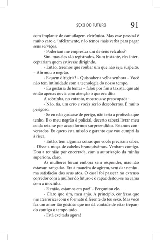 SEXO DO FUTURO 91
com implante de camuflagem eletrônica. Mas esse pessoal é
muito caro e, infelizmente, não temos mais verba para pagar
seus serviços.
- Poderiam me emprestar um de seus veículos?
Sim, mas eles são registrados. Num instante, eles inter-
ceptariam quem estivesse dirigindo.
- Então, teremos que roubar um que não seja suspeito.
– Afirmou o negrão.
- E quem dirigiria? – Quis saber a velha senhora – Você
não tem intimidade com a tecnologia do nosso tempo.
- Eu gostaria de tentar – falou por fim a taxista, que até
então apenas ouvia com atenção o que era dito.
A sobrinha, no entanto, mostrou-se preocupada:
- Não, tia, um erro e vocês serão descobertos. É muito
perigoso.
- Se eu não gostasse de perigo, não teria a profissão que
tenho. E o meu negrão é policial, decerto saberá livrar meu
cu da reta, se por acaso formos surpreendidos. Estamos con-
versados. Eu quero esta missão e garanto que vou cumpri-la
à risca.
- Então, tem algumas coisas que vocês precisam saber.
– Disse a moça de cabelos branquíssimos. Venham comigo.
Dou a reunião por encerrada, com a autorização da minha
superiora, claro.
As mulheres foram embora sem responder, mas não
estavam zangadas. Era a maneira de agirem, sem dar nenhu-
ma satisfação dos seus atos. O casal foi passear no extenso
corredor com a mulher do futuro e o rapaz deitou-se na cama
com a mocinha.
- E então, estamos em paz? – Perguntou ele.
- Claro que sim, meu anjo. A princípio, confesso que
me aterrorizei com o formato diferente do teu sexo. Mas você
faz um amor tão gostoso que me dá vontade de estar trepan-
do contigo o tempo todo.
- Está excitada agora?
 