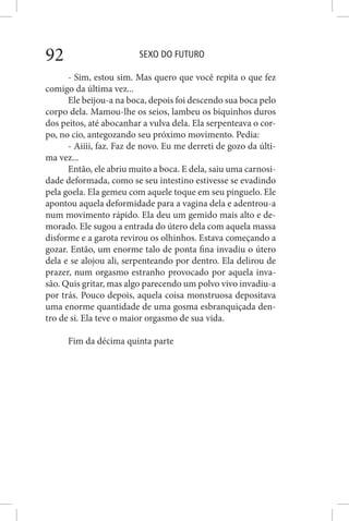 SEXO DO FUTURO92
- Sim, estou sim. Mas quero que você repita o que fez
comigo da última vez...
Ele beijou-a na boca, depois foi descendo sua boca pelo
corpo dela. Mamou-lhe os seios, lambeu os biquinhos duros
dos peitos, até abocanhar a vulva dela. Ela serpenteava o cor-
po, no cio, antegozando seu próximo movimento. Pedia:
- Aiiii, faz. Faz de novo. Eu me derreti de gozo da últi-
ma vez...
Então, ele abriu muito a boca. E dela, saiu uma carnosi-
dade deformada, como se seu intestino estivesse se evadindo
pela goela. Ela gemeu com aquele toque em seu pinguelo. Ele
apontou aquela deformidade para a vagina dela e adentrou-a
num movimento rápido. Ela deu um gemido mais alto e de-
morado. Ele sugou a entrada do útero dela com aquela massa
disforme e a garota revirou os olhinhos. Estava começando a
gozar. Então, um enorme talo de ponta fina invadiu o útero
dela e se alojou ali, serpenteando por dentro. Ela delirou de
prazer, num orgasmo estranho provocado por aquela inva-
são. Quis gritar, mas algo parecendo um polvo vivo invadiu-a
por trás. Pouco depois, aquela coisa monstruosa depositava
uma enorme quantidade de uma gosma esbranquiçada den-
tro de si. Ela teve o maior orgasmo de sua vida.
Fim da décima quinta parte
 