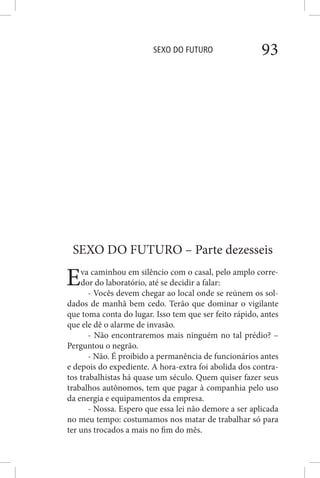 SEXO DO FUTURO 93
SEXO DO FUTURO – Parte dezesseis
Eva caminhou em silêncio com o casal, pelo amplo corre-
dor do laboratório, até se decidir a falar:
- Vocês devem chegar ao local onde se reúnem os sol-
dados de manhã bem cedo. Terão que dominar o vigilante
que toma conta do lugar. Isso tem que ser feito rápido, antes
que ele dê o alarme de invasão.
- Não encontraremos mais ninguém no tal prédio? –
Perguntou o negrão.
- Não. É proibido a permanência de funcionários antes
e depois do expediente. A hora-extra foi abolida dos contra-
tos trabalhistas há quase um século. Quem quiser fazer seus
trabalhos autônomos, tem que pagar à companhia pelo uso
da energia e equipamentos da empresa.
- Nossa. Espero que essa lei não demore a ser aplicada
no meu tempo: costumamos nos matar de trabalhar só para
ter uns trocados a mais no fim do mês.
 