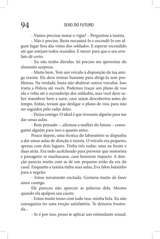 SEXO DO FUTURO94
- Vamos precisar matar o vigia? – Perguntou a taxista.
- Não é preciso. Basta nocauteá-lo e escondê-lo em al-
gum lugar fora das vistas dos soldados. E esperar escondido
até que estejam todos reunidos. E torcer para que o seu arte-
fato dê certo.
- Eu não tenho dúvidas. Só preciso me aproveitar do
elemento surpresa.
- Muito bem. Tem um veículo à disposição da tua ami-
ga taxista. Ela deve treinar bastante para dirigi-lo sem pro-
blemas. Na verdade, basta não abalroar outros veículos. Isso
traria a Polícia até vocês. Podemos traçar um plano de voo
ida e volta até o esconderijo dos soldados, mas você deve sa-
ber manobrar bem a nave, caso sejam descobertos antes do
tempo. Então, teriam que desligar o plano de voo, para não
ser seguidos pelo radar deles.
- Deixa comigo. O ideal é que tivessem alguém para me
dar umas aulas.
- Bem pensado –, afirmou a mulher do futuro – conse-
guirei alguém para isso o quanto antes.
Pouco depois, uma técnica do laboratório se dispunha
a dar umas aulas de direção à taxista. O veículo era pequeno,
apenas com dois lugares. Tinha três rodas: uma na frente e
duas atrás. Era todo acolchoado para prevenir que motorista
e passageiro se machucasse, caso houvesse impacto. A dire-
ção parecia muito com as de um pequeno avião da era do
casal. Enquanto a taxista tinha suas aulas, Eva falou baixinho
para o negrão:
- Estou novamente excitada. Gostaria muito de fazer
amor contigo.
Ele pareceu não apreciar as palavras dela. Mesmo
quando ela apalpou seu cacete.
- Estou muito tenso com tudo isso, minha bela. Eu não
conseguiria ter uma ereção satisfatória. Te deixaria frustra-
da...
- Se é por isso, posso te aplicar um estimulante sexual.
 