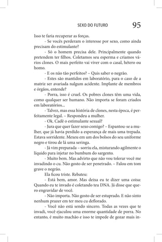 SEXO DO FUTURO 95
Isso te faria recuperar as forças.
- Se vocês perderam o interesse por sexo, como ainda
precisam do estimulante?
- Só o homem precisa dele. Principalmente quando
pretendem ter filhos. Coletamos seu esperma e criamos vá-
rios clones. O mais perfeito vai viver com o casal, hétero ou
homo.
- E os não tão perfeitos? – Quis saber o negrão.
- Estes são mantidos em laboratório, para o caso de a
matriz ser avariada nalgum acidente. Implante de membros
e órgãos, entende?
- Porra, isso é cruel. Os pobres clones têm uma vida,
como qualquer ser humano. Não importa se foram criados
em laboratórios...
- Talvez, mas essa história de clones, nesta época, é per-
feitamente legal. – Respondeu a mulher.
- Ok. Cadê o estimulante sexual?
- Jura que quer fazer sexo comigo? – Espantou-se a mu-
lher, que já havia perdido a esperança de mais uma trepada.
Estava sorridente. Mexeu em um dos bolsos do seu uniforme
negro e tirou de lá uma seringa.
- Já vim preparada – sorriu ela, misturando agilmente o
líquido para injetar no bumbum do sargento.
- Muito bem. Mas advirto que não vou tolerar você me
invadindo o cu. Não gosto de ser penetrado. – Falou em tom
grave o negrão.
Ela ficou triste. Rebateu:
- Está bem, amor. Mas deixa eu te dizer uma coisa:
Quando eu te invado é coletando teu DNA. Já disse que que-
ro engravidar de você.
- Não importa. Não gosto de ser estuprado. E não sinto
nenhum prazer em ter meu cu deflorado.
- Você não está sendo sincero. Todas as vezes que te
invadi, você ejaculou uma enorme quantidade de porra. No
entanto, é muito machão e isso te impede de gozar mais in-
 