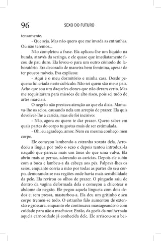 SEXO DO FUTURO96
tensamente.
- Que seja. Mas não quero que me invada as entranhas.
Ou não teremos...
Não completou a frase. Ela aplicou-lhe um líquido na
bunda, através da seringa, e ele quase que imediatamente fi-
cou de pau duro. Ela levou-o para um outro cômodo do la-
boratório. Era decorado de maneira bem feminina, apesar de
ter poucos móveis. Eva explicou:
- Aqui é o meu dormitório e minha casa. Desde pe-
quena fui criada neste cubículo. Não sei quem são meus pais.
Acho que sou um daqueles clones que não deram certo. Mas
me requisitaram para missões de alto risco, pois sei tudo de
artes marciais.
O negrão não prestava atenção ao que ela dizia. Mama-
va-lhe os seios, causando nela um arrepio de prazer. Ela quis
devolver-lhe a carícia, mas ele foi incisivo:
- Não, agora eu quero te dar prazer. Quero saber em
quais partes do corpo tu gostas mais de ser estimulada.
- Oh, eu agradeço, amor. Nem eu mesma conheço meu
corpo.
Ele começou lambendo a estranha xoxota dela. Arro-
deou a língua por todo o sexo e depois tentou introduzi-la
naquilo que parecia mais um ânus do que uma vulva. Ela
abriu mais as pernas, adorando as carícias. Depois ele subiu
com a boca e lambeu-a da cabeça aos pés. Palpava-lhes os
seios, enquanto corria a mão por todas as partes do seu cor-
po, demorando-se nas regiões onde havia mais sensibilidade
da pele. Ela revirou os olhos de prazer. O pinguelo saiu de
dentro da vagina deformada dela e começou a chicotear o
abdome do negrão. Ele pegou aquela lingueta com dois de-
dos e, sem pressa, masturbou-a. Ela deu um gritinho e seu
corpo tremeu-se todo. O estranho falo aumentou de exten-
são e grossura, enquanto ele continuava massageando-o com
cuidado para não a machucar. Então, da goela da mulher saiu
aquela carnosidade já conhecida dele. Ele arriscou-se a bei-
 