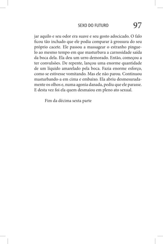 SEXO DO FUTURO 97
jar aquilo e seu odor era suave e seu gosto adocicado. O falo
ficou tão inchado que ele podia comparar à grossura do seu
próprio cacete. Ele passou a massagear o estranho pingue-
lo ao mesmo tempo em que masturbava a carnosidade saída
da boca dela. Ela deu um urro demorado. Então, começou a
ter convulsões. De repente, lançou uma enorme quantidade
de um líquido amarelado pela boca. Fazia enorme esforço,
como se estivesse vomitando. Mas ele não parou. Continuou
masturbando-a em cima e embaixo. Ela abriu desmesurada-
mente os olhos e, numa agonia danada, pediu que ele parasse.
E desta vez foi ela quem desmaiou em pleno ato sexual.
Fim da décima sexta parte
 
