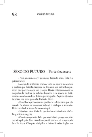 SEXO DO FUTURO98
SEXO DO FUTURO – Parte dezessete
- Não, eu nunca a vi desmaiar fazendo sexo. Esta é a
primeira vez.
A coroa de uniforme branco, todo de couro, auscultou
a mulher que Brizola chamava de Eva com um estranho apa-
relho que parecia mais um relógio. Havia colocado o objeto
no pulso da mulher de cabelos brancos e ele media os bati-
mentos cardíacos dela. Estava preocupada. Aquela situação
também era nova para ela. Preferiu dizer:
- É melhor que tenhamos paciência e deixemos que ela
acorde. Se disser os sintomas, saberei o mal que a acomete.
Deixemo-la descansar. Saiamos daqui.
- Não tem nem ideia do que tenha acontecido a ela? –
Perguntou o negrão.
- Confesso que não. Pelo que você disse, parece um ata-
que de epilepsia. Mas essa doença está banida, há tempos, da
face da terra. Choques dirigidos a determinados órgãos do
 