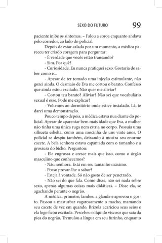 SEXO DO FUTURO 99
paciente inibe os sintomas. – Falou a coroa enquanto andava
pelo corredor, ao lado do policial.
Depois de estar calada por um momento, a médica pa-
receu ter criado coragem para perguntar:
- É verdade que vocês estão transando?
- Sim. Por quê?
- Curiosidade. Eu nunca pratiquei sexo. Gostaria de sa-
ber como é...
- Apesar de ter tomado uma injeção estimulante, não
gozei ainda. O desmaio de Eva me cortou o barato. Confesso
que ainda estou excitado. Não quer me aliviar?
- Cortou teu barato? Aliviar? Não sei que vocabulário
sexual é esse. Pode me explicar?
- Voltemos ao dormitório onde estive instalado. Lá, te
darei uma demonstração.
Pouco tempo depois, a médica estava nua diante do po-
licial. Apesar de aparentar bem mais idade que Eva, a mulher
não tinha uma única ruga nem estria no corpo. Possuía uma
silhueta esbelta, como uma mocinha de uns vinte anos. O
policial se despiu também, deixando à mostra seu enorme
cacete. A bela senhora estava espantada com o tamanho e a
grossura do bicho. Perguntou:
- Ele engrossa e cresce mais que isso, como o órgão
masculino que conhecemos?
- Não, senhora. Está em seu tamanho máximo.
- Posso provar-lhe o sabor?
- Esteja à vontade. Só não gosto de ser penetrado.
- Não sei do que fala. Como disse, não sei nada sobre
sexo, apenas algumas coisas mais didáticas. – Disse ela, se
agachando perante o negrão.
A médica, primeiro, lambeu a glande e aprovou o gos-
to. Passou a masturbar vagarosamente o macho, mamando
seu cacete de vez em quando. Brizola acariciou seus seios e
ela logo ficou excitada. Percebeu o líquido viscoso que saia da
pica do negrão. Tremulou a língua em seu furinho, enquanto
 