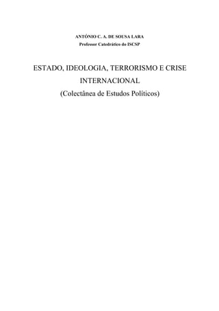 ANTÓNIO C. A. DE SOUSA LARA
Professor Catedrático do ISCSP
ESTADO, IDEOLOGIA, TERRORISMO E CRISE
INTERNACIONAL
(Colectânea de Estudos Políticos)
 