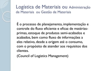 Logística de Materiais ou Administração
de Materiais ou Gestão de Materiais
É o processo de planejamento, implementação e
controle do fluxo eficiente e eficaz de matérias-
primas, estoque de produtos semi-acabados e
acabados, bem como fluxo de informações a
eles relativo, desde a origem até o consumo,
com o propósito de atender aos requisitos dos
clientes.
(Council of Logistics Management)
 