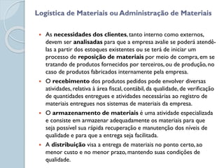  As necessidades dos clientes, tanto interno como externos,
devem ser analisadas para que a empresa avalie se poderá atendê-
las a partir dos estoques existentes ou se terá de iniciar um
processo de reposição de materiais por meio de compra, em se
tratando de produtos fornecidos por terceiros, ou de produção, no
caso de produtos fabricados internamente pela empresa.
 O recebimento dos produtos pedidos pode envolver diversas
atividades, relativa à área fiscal, contábil, da qualidade, de verificação
de quantidades entregues e atividades necessárias ao registro de
materiais entregues nos sistemas de materiais da empresa.
 O armazenamento de materiais é uma atividade especializada
e consiste em armazenar adequadamente os materiais para que
seja possível sua rápida recuperação e manutenção dos níveis de
qualidade e para que a entrega seja facilitada.
 A distribuição visa a entrega de materiais no ponto certo, ao
menor custo e no menor prazo, mantendo suas condições de
qualidade.
Logística de Materiais ou Administração de Materiais
 