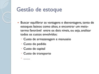 Gestão de estoque
 Buscar equilibrar as vantagens e desvantagens, tanto de
estoques baixos como altos, e encontrar um meio-
termo favorável entre os dois níveis, ou seja, analisar
todos os custos envolvidos:
◦ Custo de armazenagem e manuseio
◦ Custo do pedido
◦ Custo de capital
◦ Custo de transporte
◦ .........
 