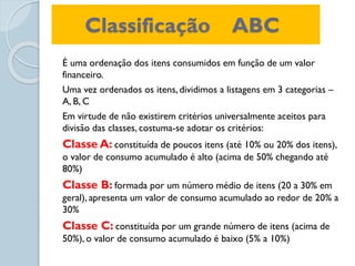 Classificação ABC
É uma ordenação dos itens consumidos em função de um valor
financeiro.
Uma vez ordenados os itens, dividimos a listagens em 3 categorias –
A, B, C
Em virtude de não existirem critérios universalmente aceitos para
divisão das classes, costuma-se adotar os critérios:
Classe A: constituída de poucos itens (até 10% ou 20% dos itens),
o valor de consumo acumulado é alto (acima de 50% chegando até
80%)
Classe B: formada por um número médio de itens (20 a 30% em
geral), apresenta um valor de consumo acumulado ao redor de 20% a
30%
Classe C: constituída por um grande número de itens (acima de
50%), o valor de consumo acumulado é baixo (5% a 10%)
 