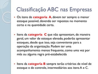 Classificação ABC nas Empresas
 Os itens de categoria A, devem ter sempre o menor
estoque possível, devendo ser repostos no momento
certo e na quantidade certa.
 Itens da categoria C que não apresentam, de maneira
geral, um valor de estoque elevado, poderão apresentar
estoques, desde que isso, seja conveniente para a
operação da organização. Podem ter uma
acompanhamento menos frequente, como uma vez por
mês ou alguma regra pré-estabelecida
 Itens da categoria B sempre terão critérios de nível de
estoque e de controle, intermediários aos itens A e C.
 
