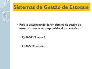 Sistemas de Gestão de Estoque
 Para a determinação de um sistema de gestão de
materiais, devem ser respondidas duas questões:
◦ QUANDO repor?
◦ QUANTO repor?
 