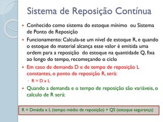 Sistema de Reposição Contínua
 Conhecido como sistema do estoque mínimo ou Sistema
de Ponto de Reposição
 Funcionamento: Calcula-se um nível de estoque R, e quando
o estoque do material alcança esse valor é emitida uma
ordem para a reposição do estoque na quantidade Q, fixa
ao longo do tempo, recomeçando o ciclo
 Em caso de demanda D e de tempo de reposição L
constantes, o ponto de reposição R, será:
◦ R = D x L
 Quando a demanda e o tempo de reposição são variáveis, o
calculo de R será:
R = Dmédia x L (tempo médio de reposição) + QS (estoque segurança)
 