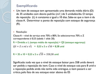 Exemplificando
 Um item de estoque tem apresentado uma demanda média diária (D)
de 35 unidades com desvio padrão (𝜎𝑑 ) de 5 unidades/dia. O tempo
de reposição (L) é constante e igual a 10 dias. Sabe-se que o item é da
classe A. Determinar o ponto de reposição com estoque de segurança
(R).
 Resolução:
Classe A – nível de serviço ente 70% e 80%. Se selecionarmos 70% o Z
correspondente é 0,53 (tabela 1 slide 20).
R = Dmédia x L (tempo médio de reposição) + QS (estoque segurança)
𝑄𝑆 = 𝑍 𝑥 𝜎𝑑 𝑥 √𝐿 = 0,53 x 5 x √10 = 8,38 unid
R = 35 x 10 + 0,53 x 5 x 10 = 358,38 unid
Significado: toda vez que o nível de estoque baixar para 358 unids deverá
ser pedida a reposição do item. Caso o nível de estoque caia para 8 unid e
a reposição pedida ainda não tenha sido entregue, o item passará a ser
crítico, pelo fato de seu estoque estar abaixo do ES
 