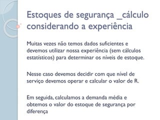 Muitas vezes não temos dados suficientes e
devemos utilizar nossa experiência (sem cálculos
estatísticos) para determinar os níveis de estoque.
Nesse caso devemos decidir com que nível de
serviço devemos operar e calcular o valor de R.
Em seguida, calculamos a demanda média e
obtemos o valor do estoque de segurança por
diferença
Estoques de segurança _cálculo
considerando a experiência
 