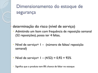 Dimensionamento do estoque de
segurança
◦ determinação do risco (nível de serviço)
 Admitindo um Item com frequência de reposição semanal
(52 reposições), possa ter 4 faltas,
 Nível de serviço= 1 – (número de faltas/ reposição
semanal)
 Nível de serviço= 1 – (4/52) = 0,92 = 92%
 Significa que o produto tem 8% chance de faltar no estoque
 
