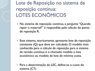 Lote de Reposição no sistema de
reposição contínua:
LOTES ECONÔMICOS
 No sistema de reposição contínua, a pergunta “Quando
repor o material?” é respondida pelo cálculo do ponto
de reposição R.
 Esse sistema, teoricamente, apresenta lote de reposição
constante (Q) que deve ser calculado. O modelo mais
conhecido para o cálculo de reposição para o sistema
de revisão contínua é o chamado modelo o lote
econômico ou modelo de lote de mínimo custo.
 Para a determinação do LEC, define-se o custo do
sistema (CT)
 