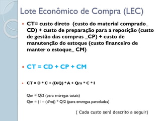 Lote Econômico de Compra (LEC)
 CT= custo direto (custo do material comprado_
CD) + custo de preparação para a reposição (custo
de gestão das compras _CP) + custo de
manutenção do estoque (custo financeiro de
manter o estoque_ CM)
 CT = CD + CP + CM
 CT = D * C + (D/Q) * A + Qm * C * I
Qm = Q/2 (para entregas totais)
Qm = (1 – (d/m)) * Q/2 (para entregas parceladas)
( Cada custo será descrito a seguir)
 