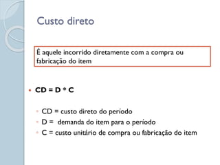 Custo direto
 CD = D * C
◦ CD = custo direto do período
◦ D = demanda do item para o período
◦ C = custo unitário de compra ou fabricação do item
É aquele incorrido diretamente com a compra ou
fabricação do item
 