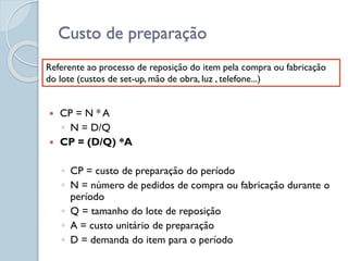 Custo de preparação
 CP = N * A
◦ N = D/Q
 CP = (D/Q) *A
◦ CP = custo de preparação do período
◦ N = número de pedidos de compra ou fabricação durante o
período
◦ Q = tamanho do lote de reposição
◦ A = custo unitário de preparação
◦ D = demanda do item para o período
Referente ao processo de reposição do item pela compra ou fabricação
do lote (custos de set-up, mão de obra, luz , telefone...)
 