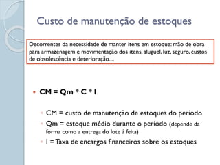 Custo de manutenção de estoques
 CM = Qm * C * I
◦ CM = custo de manutenção de estoques do período
◦ Qm = estoque médio durante o período (depende da
forma como a entrega do lote á feita)
◦ I = Taxa de encargos financeiros sobre os estoques
Decorrentes da necessidade de manter itens em estoque: mão de obra
para armazenagem e movimentação dos itens, aluguel, luz, seguro, custos
de obsolescência e deterioração....
 