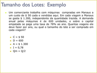 Tamanho dos Lotes: Exemplo
 Um comerciante trabalha com máquinas compradas em Manaus a
um custo de $ 50 cada e vendidas aqui. Em cada viagem a Manaus
se gasta $ 1.300, independente da quantidade trazida. A demanda
anual pelas máquinas é de 600 unidades, e sobre o capital
empatado se paga uma taxa de 78% ao ano. Quantas viagens ele
deve fazer por ano, ou qual o tamanho do lote a ser comprado em
cada viagem?
 C = $ 50
 D = 600
 A = $ 1.300
 I = 0,78
 Qm = Q/2
 