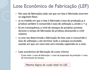 Lote Econômico de Fabricação (LEF)
 No caso da fabricação, todo vez que um lote é fabricado, ocorrem
os seguintes fatos:
 a) na medida em que o lote é fabricado à taxa de produção p, o
produto também é consumido à taxa de utilização u, sendo u < p
 b) em consequência, o nível de estoque do produto aumenta
durante o tempo de fabricação do produto, alcançando o nível
máximo
 c) uma vez determinada a fabricação do lote, este é consumido à
taxa de utilização u até terminar todo o estoque acumulado,
ocasião em que um novo lote será iniciado, repetindo-se o ciclo.
 Lote econômico de fabricação de custo mínimo
◦ Custo total = custo de fabricação + custo de preparação da produção + custo
de manutenção de estoque
Mesma lógica do custo total no LEC
 