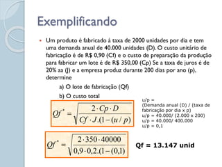 Exemplificando
 Um produto é fabricado à taxa de 2000 unidades por dia e tem
uma demanda anual de 40.000 unidades (D). O custo unitário de
fabricação é de R$ 0,90 (Cf) e o custo de preparação da produção
para fabricar um lote é de R$ 350,00 (Cp) Se a taxa de juros é de
20% aa (J) e a empresa produz durante 200 dias por ano (p),
determine
a) O lote de fabricação (Qf)
b) O custo total
)
/
(
1
.(
2
*
p
u
J
Cf
D
Cp
Qf





u/p =
(Demanda anual (D) / (taxa de
fabricação por dia x p)
u/p = 40.000/ (2.000 x 200)
u/p = 40.000/ 400.000
u/p = 0,1
)
1
,
0
(
1
.(
2
,
0
9
,
0
40000
350
2
*





Qf Qf = 13.147 unid
 