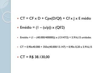  CT = CF x D + Cpx(D/Qf) + Cf x J x E médio
 Emédio = (1 – (u/p)) x (Qf/2)
 Emédio = (1 – (40.000/400000)) x (13147/2) = 5.916,15 unidades
 CT = 0,90x40.000 + 350x(40.000/13.147) + 0,90x 0,20 x 5.916,15
 CT = R$ 38.130,00
 