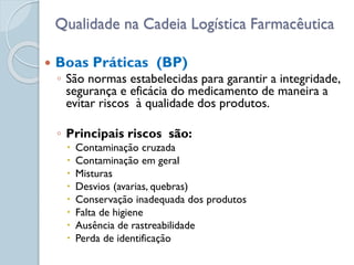  Boas Práticas (BP)
◦ São normas estabelecidas para garantir a integridade,
segurança e eficácia do medicamento de maneira a
evitar riscos à qualidade dos produtos.
◦ Principais riscos são:
 Contaminação cruzada
 Contaminação em geral
 Misturas
 Desvios (avarias, quebras)
 Conservação inadequada dos produtos
 Falta de higiene
 Ausência de rastreabilidade
 Perda de identificação
Qualidade na Cadeia Logística Farmacêutica
 