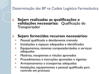 2. Sejam realizadas as qualificações e
validações necessárias: Qualificação do
Transportador
3. Sejam fornecidos recursos necessários:
 Pessoal qualificado e devidamente treinado
 Instalações e espaços adequados e identificados
 Equipamentos, sistemas computadorizados e serviços
adequados
 Matérias, recepientes e rótulos aprovados
 Procedimentos e instruções aprovados e vigentes
 Armazenamento e transportes adequados
 Instalações, equipamentos e pessoal qualificado para
controle em processo
Determinação das BP na Cadeia Logística Farmacêutica
 