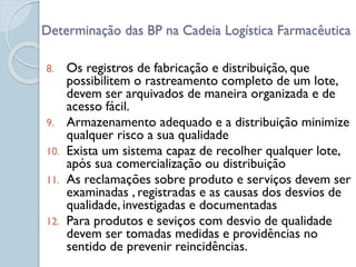 8. Os registros de fabricação e distribuição, que
possibilitem o rastreamento completo de um lote,
devem ser arquivados de maneira organizada e de
acesso fácil.
9. Armazenamento adequado e a distribuição minimize
qualquer risco a sua qualidade
10. Exista um sistema capaz de recolher qualquer lote,
após sua comercialização ou distribuição
11. As reclamações sobre produto e serviços devem ser
examinadas , registradas e as causas dos desvios de
qualidade, investigadas e documentadas
12. Para produtos e seviços com desvio de qualidade
devem ser tomadas medidas e providências no
sentido de prevenir reincidências.
Determinação das BP na Cadeia Logística Farmacêutica
 