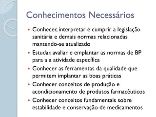  Conhecer, interpretar e cumprir a legislação
sanitária e demais normas relacionadas
mantendo-se atualizado
 Estudar, avaliar e emplantar as normas de BP
para a a atividade específica
 Conhecer as ferramentas da qualidade que
permitem implantar as boas práticas
 Conhecer conceitos de produção e
acondicionamento de produtos farmacêuticos
 Conhecer conceitos fundamentais sobre
estabilidade e conservação de medicamentos
Conhecimentos Necessários
 