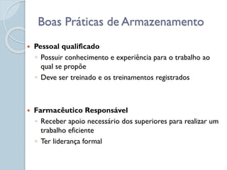  Pessoal qualificado
◦ Possuir conhecimento e experiência para o trabalho ao
qual se propõe
◦ Deve ser treinado e os treinamentos registrados
 Farmacêutico Responsável
◦ Receber apoio necessário dos superiores para realizar um
trabalho eficiente
◦ Ter liderança formal
Boas Práticas de Armazenamento
 