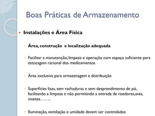  Instalações e Área Física
◦ Área, construção e localização adequada
◦ Facilitar a manutenção, limpeza e operação com espaço suficiente para
estocagem racional dos medicamentos
◦ Área exclusiva para armazenagem e distribuição
◦ Superfícies lisas, sem rachaduras e sem desprendimento de pó,
facilitando a limpeza e não permitindo a entrada de roedores,aves,
insetos……..
◦ Iluminação, ventilação e umidade devem ser controlados
Boas Práticas de Armazenamento
 