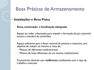 Instalações e Área Física
◦ Área, construção e localização adequada
◦ Espaço ao redor urbanizado para impedir a formação de pó e permitir
acesso e manobra de caminhões
◦ Espaço suficiente para o fluxo racional de pessoas e materiais, com
objetivo de reduzir ao mínimo o risco de:
 Mistura de diferentes medicamentos
 Mistura de lotes diferentes de um mesmo medicamento
◦ Funcionários deverão usar uniformes condizentes com o tipo de
trabalho a executar
Boas Práticas de Armazenamento
 