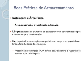  Instalações e Área Física
◦ Área, construção e localização adequada
 Limpeza: locais de trabalho e de estocaem devem ser mantidos limpos
e isentos de pó e contaminação
 Lixo depositados em recepientes especiais com tampa e ser esvaziados e
limpos, fora das áeras de estocagem.
◦ Procedimento de limpeza (POP) deverá estar disponível e registros dos
mesmos após cada limpeza
Boas Práticas de Armazenamento
 