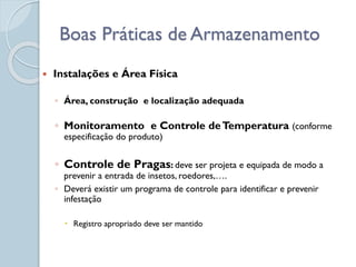  Instalações e Área Física
◦ Área, construção e localização adequada
◦ Monitoramento e Controle deTemperatura (conforme
especificação do produto)
◦ Controle de Pragas: deve ser projeta e equipada de modo a
prevenir a entrada de insetos, roedores,….
◦ Deverá existir um programa de controle para identificar e prevenir
infestação
 Registro apropriado deve ser mantido
Boas Práticas de Armazenamento
 
