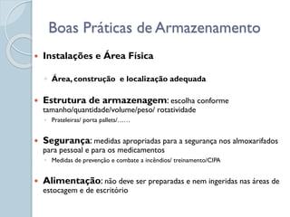  Instalações e Área Física
◦ Área, construção e localização adequada
 Estrutura de armazenagem: escolha conforme
tamanho/quantidade/volume/peso/ rotatividade
◦ Prateleiras/ porta pallets/……
 Segurança: medidas apropriadas para a segurança nos almoxarifados
para pessoal e para os medicamentos
◦ Medidas de prevenção e combate a incêndios/ treinamento/CIPA
 Alimentação: não deve ser preparadas e nem ingeridas nas áreas de
estocagem e de escritório
Boas Práticas de Armazenamento
 