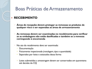  RECEBIMENTO
◦ Áreas de recepção: devem protegar as remessas se produtos de
qualquer risco e ser separadas as áreas de armazenamento
◦ As remessas devem ser examinadas no recebimento para verificar
se as embalagens não estão danificadas e também se a remessa
corresponde à encomenda
◦ No ato do recebimento deve ser examinada:
 Documentação
 Fisicamente inspecionada (rotulagem, tipo e quantidade)
 Separados por lotes e estocados dessa forma
 Lotes submetidos a amostragem devem ser conservados em quarentena
até decisão do CQ
Boas Práticas de Armazenamento
 