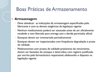  Armazenagem
◦ Deve obedecer as indicações de armazenagem especificadas pelo
fabricante e com as demais exigências da legislaçao vigente
◦ Nenhum medicamento poderá ser estocado antes de ser oficialmente
recebido e nem liberado para entrega sem a devida permissão oficial
◦ Estoques devem ser inventariado periodicamente
◦ Estoques devem ser inspecionados com frequência: degradação e prazo
de validade
◦ Medicamentos com prazos de validade proóximos do vencimento,
devem ser baixados do estoque e destruídos, com registro justificado
por escrito pelo farmacêutico responsável, obdecendo o disposto na
legislação vigente
Boas Práticas de Armazenamento
 
