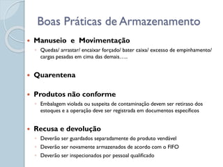  Manuseio e Movimentação
◦ Quedas/ arrastar/ encaixar forçado/ bater caixa/ excesso de empinhamento/
cargas pesadas em cima das demais…..
 Quarentena
 Produtos não conforme
◦ Embalagem violada ou suspeita de contaminação devem ser retiraso dos
estoques e a operação deve ser registrada em documentos específicos
 Recusa e devolução
◦ Deverão ser guardados separadamente do produto vendável
◦ Deverão ser novamente armazenados de acordo com o FIFO
◦ Deverão ser inspecionados por pessoal qualificado
Boas Práticas de Armazenamento
 