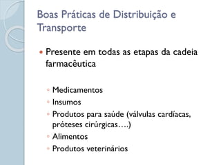  Presente em todas as etapas da cadeia
farmacêutica
◦ Medicamentos
◦ Insumos
◦ Produtos para saúde (válvulas cardíacas,
próteses cirúrgicas….)
◦ Alimentos
◦ Produtos veterinários
Boas Práticas de Distribuição e
Transporte
 