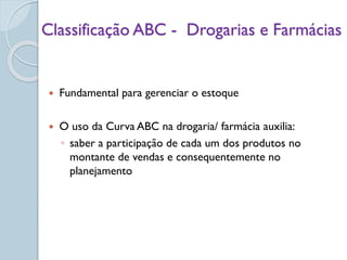 Classificação ABC - Drogarias e Farmácias
 Fundamental para gerenciar o estoque
 O uso da Curva ABC na drogaria/ farmácia auxilia:
◦ saber a participação de cada um dos produtos no
montante de vendas e consequentemente no
planejamento
 