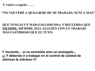 Y vuelve a repetir . . . .

"NO VOLVERÉ A QUEJARME DE MI TRABAJO, NUNCA MAS”


QUE TENGAS UN MARAVILLOSO DIA; Y RECUERDA QUE
SIEMPRE, SIEMPRE, HAY ALGUIEN CON UN TRABAJO
MÁS FASTIDIOSO QUE EL TUYO.




Y recuerda,... si no sonreíste eres un amargado,..
¡¡¡ Y deberías ir a trabajar en el control de calidad de
Johnson & Johnson !!!
 