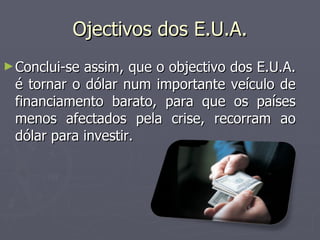 Ojectivos dos E.U.A. Conclui-se assim, que o objectivo dos E.U.A. é tornar o dólar num importante veículo de financiamento barato, para que os países menos afectados pela crise, recorram ao dólar para investir. 